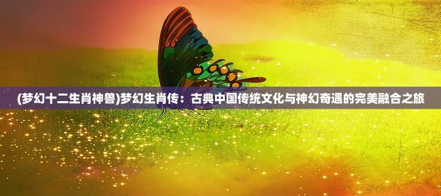 (梦幻十二生肖神兽)梦幻生肖传：古典中国传统文化与神幻奇遇的完美融合之旅