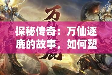 探秘传奇：万仙逐鹿的故事，如何塑造无上仙途？解锁仙界秘辛！